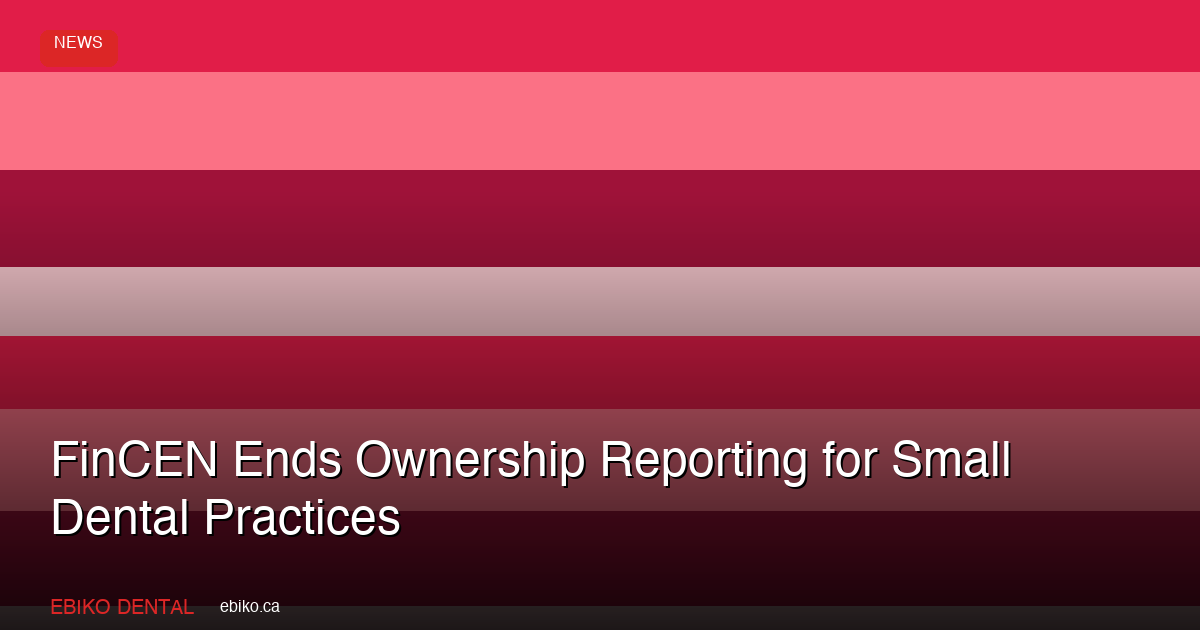 FinCEN Ends Beneficial Ownership Reporting for Small Dental Practices: What Canadian Practice Owners Should Know - EBIKO Dental Blog